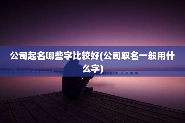 公司起名哪些字比较好(公司取名一般用什么字)