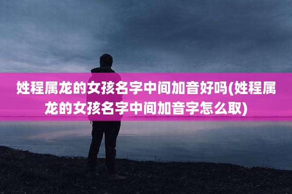 姓程属龙的女孩名字中间加音好吗(姓程属龙的女孩名字中间加音字怎么取)