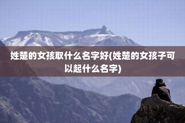 姓楚的女孩取什么名字好(姓楚的女孩子可以起什么名字)