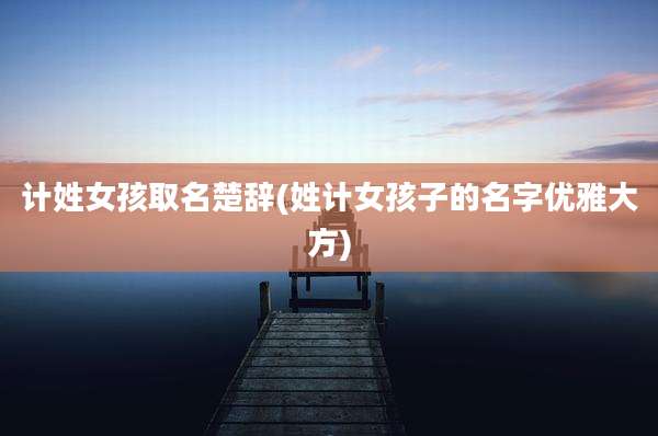 计姓女孩取名楚辞(姓计女孩子的名字优雅大方)