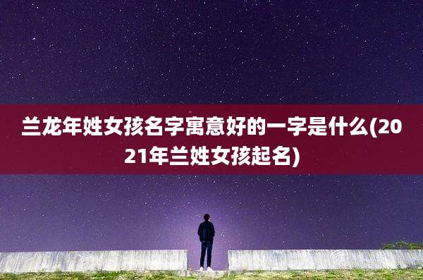 兰龙年姓女孩名字寓意好的一字是什么(2021年兰姓女孩起名)