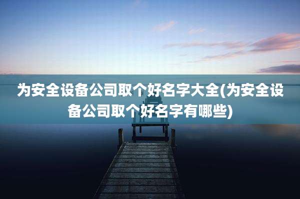 为安全设备公司取个好名字大全(为安全设备公司取个好名字有哪些)