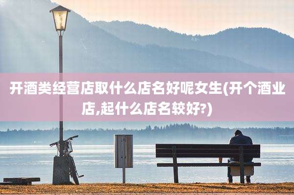 开酒类经营店取什么店名好呢女生(开个酒业店,起什么店名较好?)