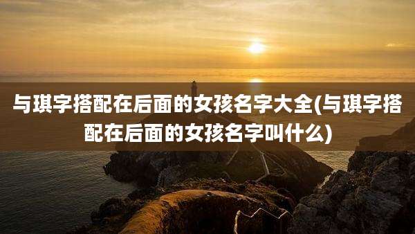 与琪字搭配在后面的女孩名字大全(与琪字搭配在后面的女孩名字叫什么)