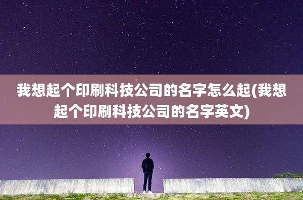 我想起个印刷科技公司的名字怎么起(我想起个印刷科技公司的名字英文)