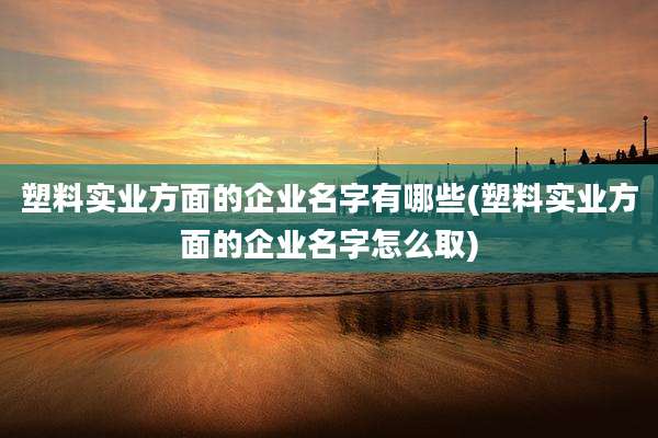 塑料实业方面的企业名字有哪些(塑料实业方面的企业名字怎么取)