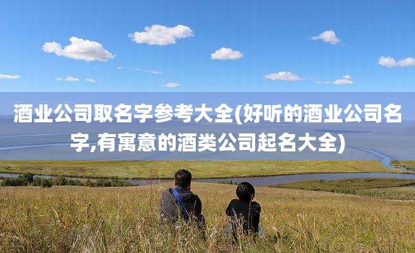 酒业公司取名字参考大全(好听的酒业公司名字,有寓意的酒类公司起名大全)