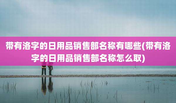 带有洛字的日用品销售部名称有哪些(带有洛字的日用品销售部名称怎么取)