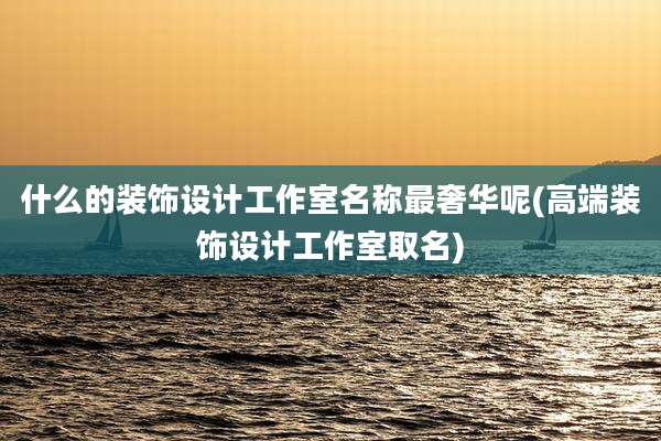 什么的装饰设计工作室名称最奢华呢(高端装饰设计工作室取名)
