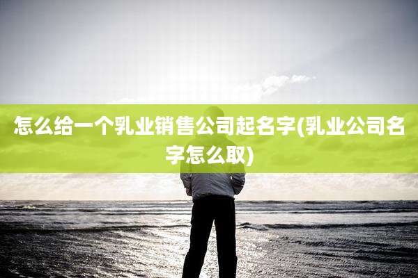 怎么给一个乳业销售公司起名字(乳业公司名字怎么取)