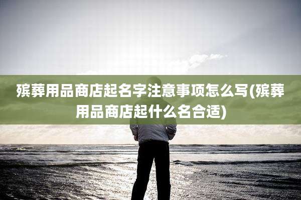 殡葬用品商店起名字注意事项怎么写(殡葬用品商店起什么名合适)