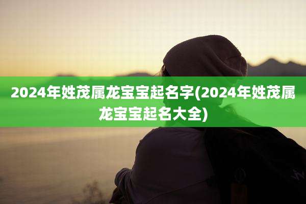 2024年姓茂属龙宝宝起名字(2024年姓茂属龙宝宝起名大全)