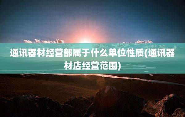 通讯器材经营部属于什么单位性质(通讯器材店经营范围)