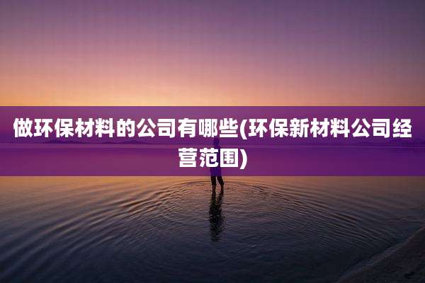 做环保材料的公司有哪些(环保新材料公司经营范围)