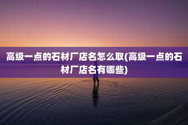 高级一点的石材厂店名怎么取(高级一点的石材厂店名有哪些)