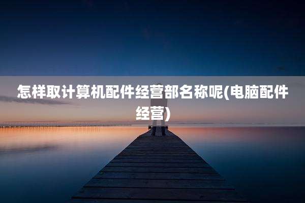 怎样取计算机配件经营部名称呢(电脑配件经营)