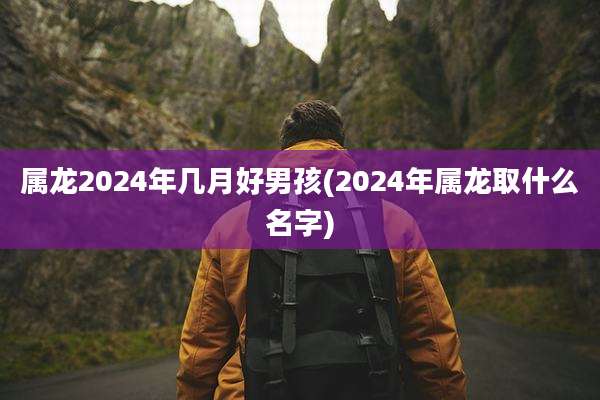 属龙2024年几月好男孩(2024年属龙取什么名字)