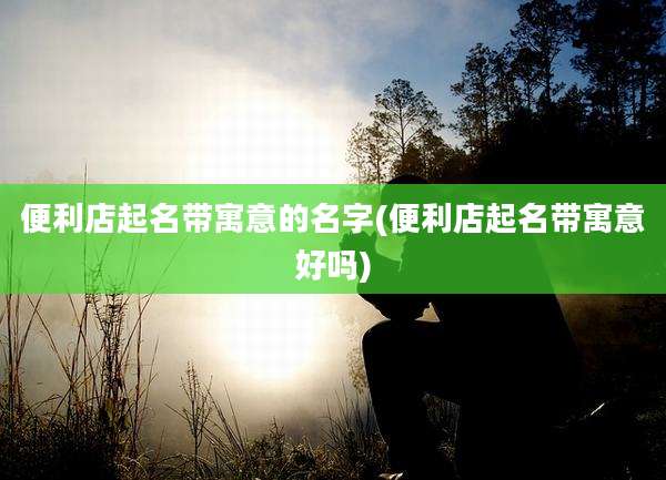 便利店起名带寓意的名字(便利店起名带寓意好吗)