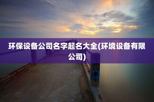 环保设备公司名字起名大全(环境设备有限公司)