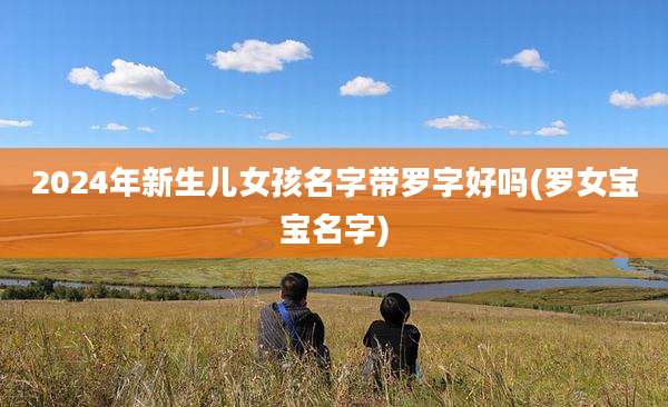 2024年新生儿女孩名字带罗字好吗(罗女宝宝名字)