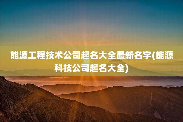 能源工程技术公司起名大全最新名字(能源科技公司起名大全)