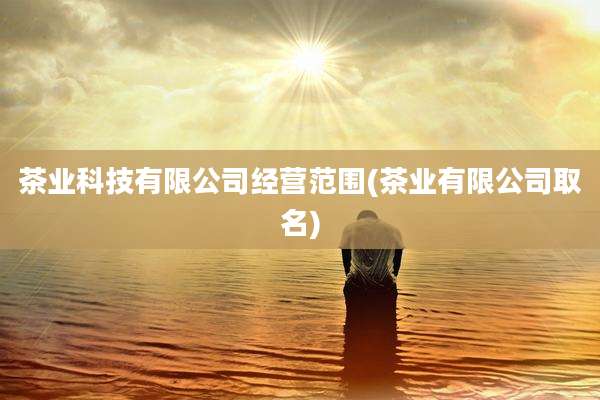 茶业科技有限公司经营范围(茶业有限公司取名)