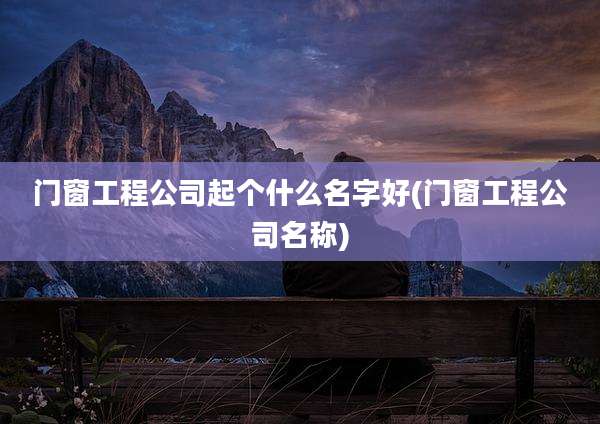 门窗工程公司起个什么名字好(门窗工程公司名称)