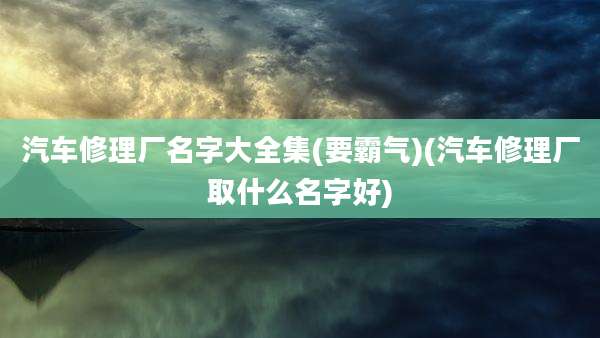 汽车修理厂名字大全集(要霸气)(汽车修理厂取什么名字好)