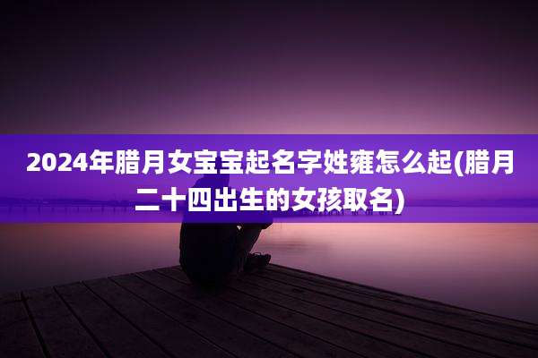 2024年腊月女宝宝起名字姓雍怎么起(腊月二十四出生的女孩取名)