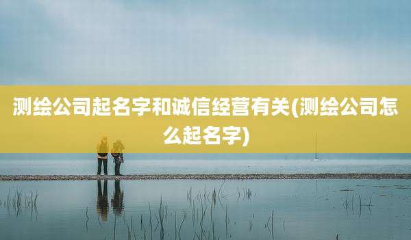 测绘公司起名字和诚信经营有关(测绘公司怎么起名字)