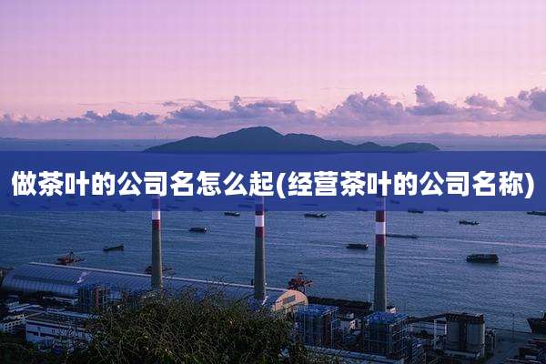 做茶叶的公司名怎么起(经营茶叶的公司名称)