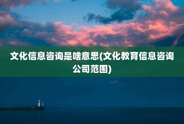 文化信息咨询是啥意思(文化教育信息咨询公司范围)