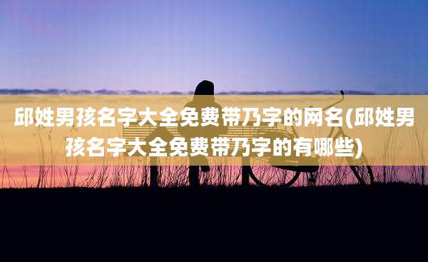 邱姓男孩名字大全免费带乃字的网名(邱姓男孩名字大全免费带乃字的有哪些)