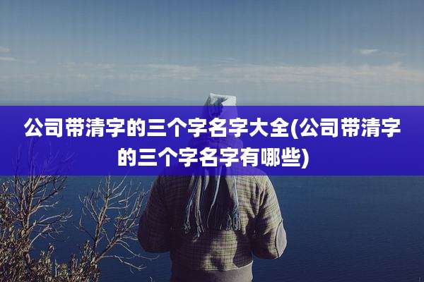 公司带清字的三个字名字大全(公司带清字的三个字名字有哪些)