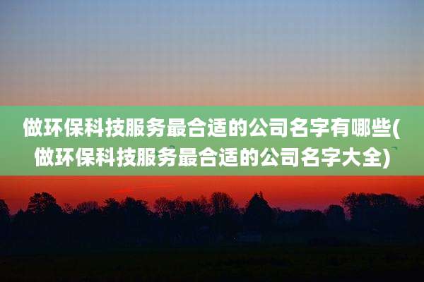 做环保科技服务最合适的公司名字有哪些(做环保科技服务最合适的公司名字大全)