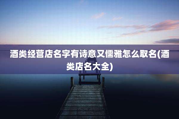 酒类经营店名字有诗意又儒雅怎么取名(酒类店名大全)