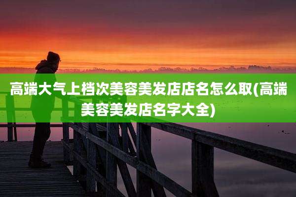 高端大气上档次美容美发店店名怎么取(高端美容美发店名字大全)