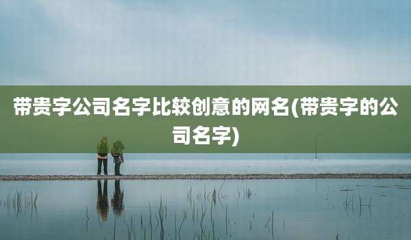 带贵字公司名字比较创意的网名(带贵字的公司名字)