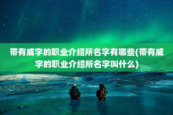 带有威字的职业介绍所名字有哪些(带有威字的职业介绍所名字叫什么)