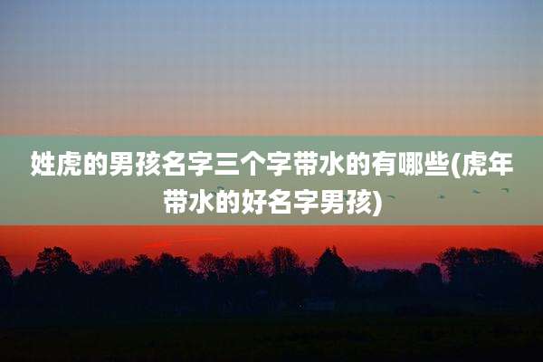 姓虎的男孩名字三个字带水的有哪些(虎年带水的好名字男孩)