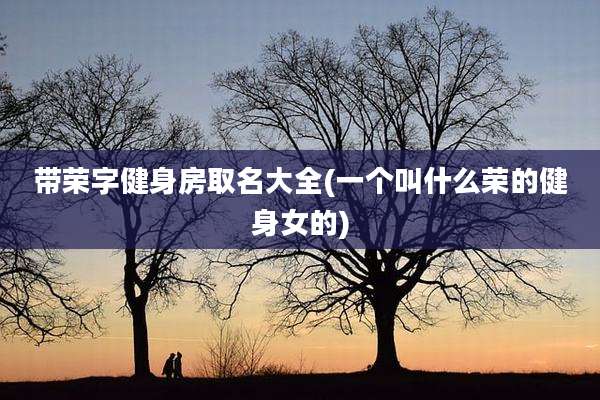 带荣字健身房取名大全(一个叫什么荣的健身女的)