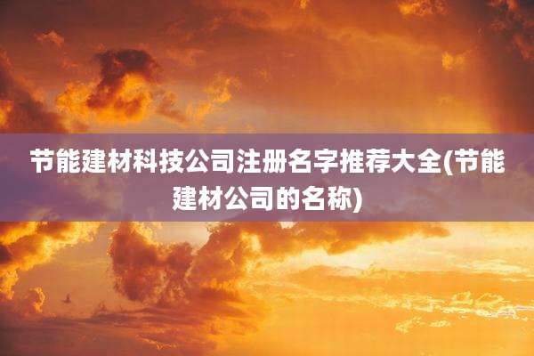 节能建材科技公司注册名字推荐大全(节能建材公司的名称)