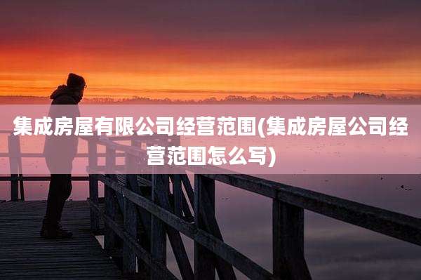集成房屋有限公司经营范围(集成房屋公司经营范围怎么写)
