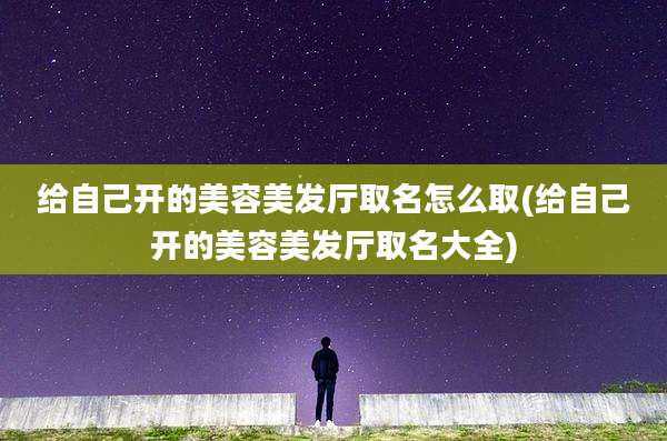 给自己开的美容美发厅取名怎么取(给自己开的美容美发厅取名大全)