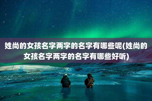 姓尚的女孩名字两字的名字有哪些呢(姓尚的女孩名字两字的名字有哪些好听)