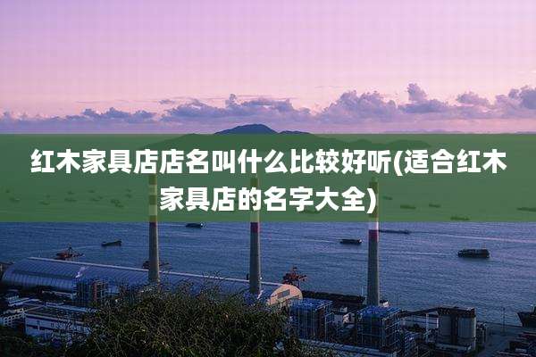 红木家具店店名叫什么比较好听(适合红木家具店的名字大全)