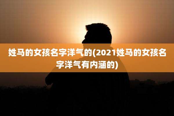 姓马的女孩名字洋气的(2021姓马的女孩名字洋气有内涵的)