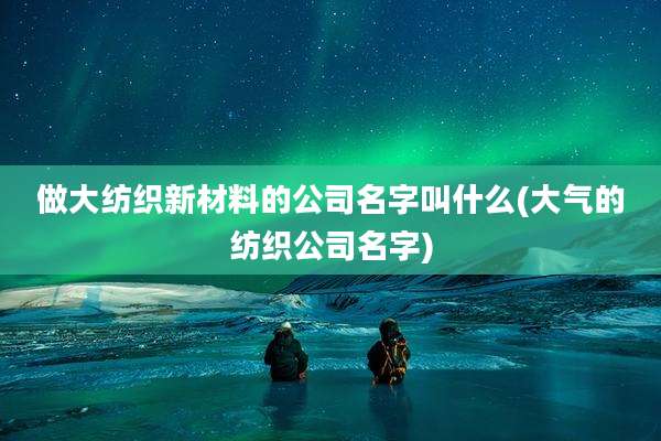 做大纺织新材料的公司名字叫什么(大气的纺织公司名字)