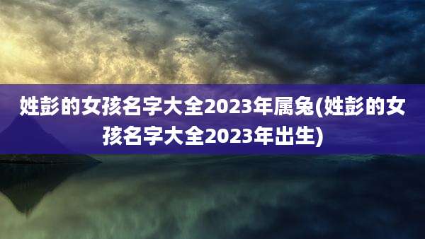 姓彭的女孩名字大全2023年属兔(姓彭的女孩名字大全2023年出生)