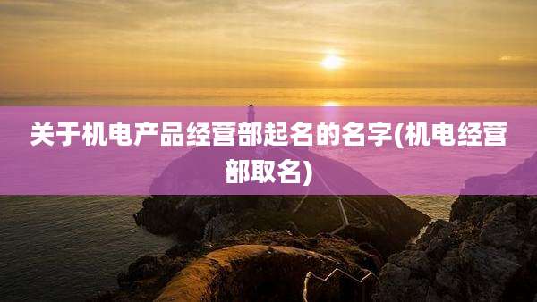 关于机电产品经营部起名的名字(机电经营部取名)